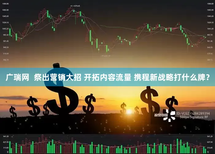 广瑞网  祭出营销大招 开拓内容流量 携程新战略打什么牌？