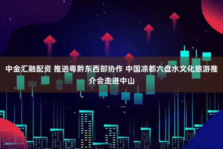 中金汇融配资 推进粤黔东西部协作 中国凉都六盘水文化旅游推介会走进中山