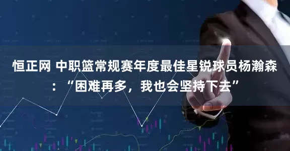 恒正网 中职篮常规赛年度最佳星锐球员杨瀚森：“困难再多，我也会坚持下去”