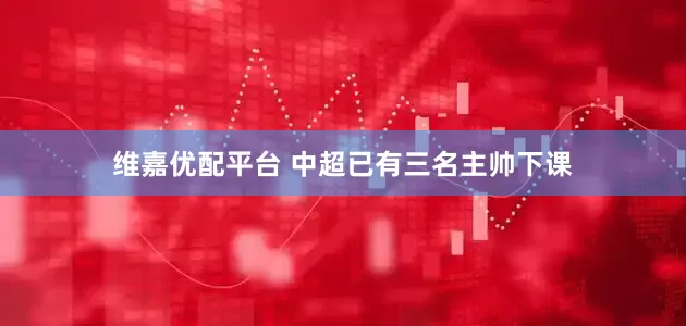 维嘉优配平台 中超已有三名主帅下课