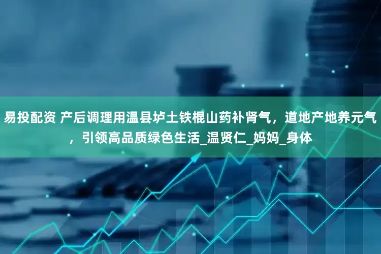 易投配资 产后调理用温县垆土铁棍山药补肾气，道地产地养元气，引领高品质绿色生活_温贤仁_妈妈_身体