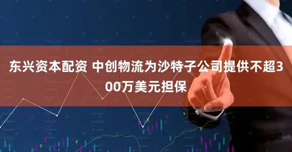 东兴资本配资 中创物流为沙特子公司提供不超300万美元担保