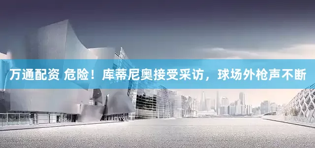 万通配资 危险！库蒂尼奥接受采访，球场外枪声不断