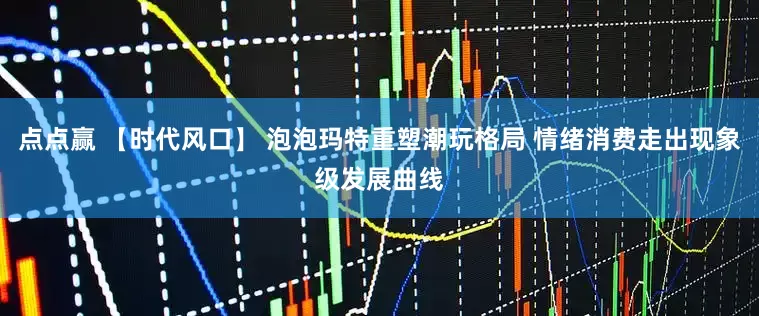 点点赢 【时代风口】 泡泡玛特重塑潮玩格局 情绪消费走出现象级发展曲线