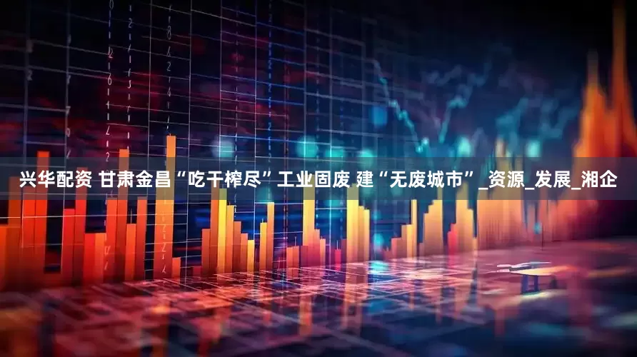 兴华配资 甘肃金昌“吃干榨尽”工业固废 建“无废城市”_资源_发展_湘企