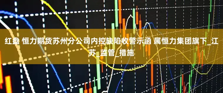 红盘 恒力期货苏州分公司内控缺陷收警示函 属恒力集团旗下_江苏_监管_措施
