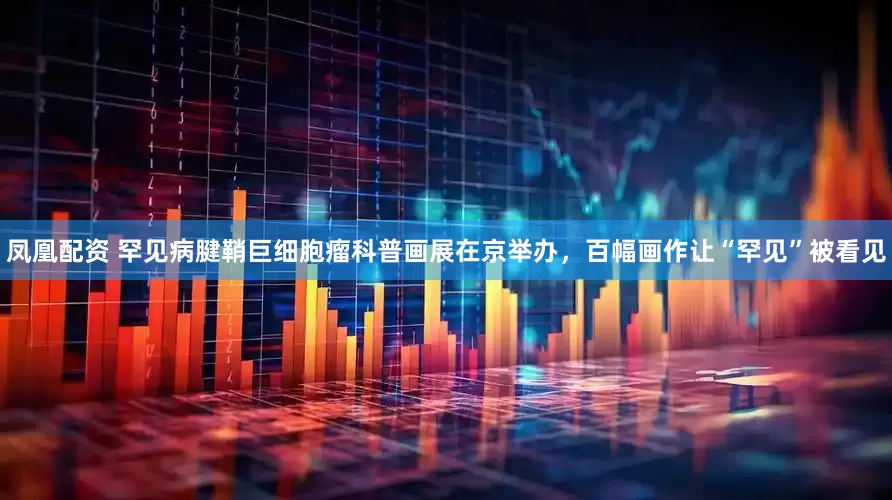 凤凰配资 罕见病腱鞘巨细胞瘤科普画展在京举办，百幅画作让“罕见”被看见