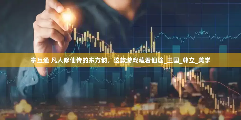 掌互通 凡人修仙传的东方韵，这款游戏藏着仙途_三国_韩立_美学