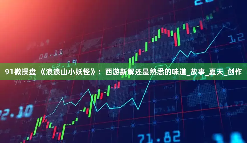 91微操盘 《浪浪山小妖怪》：西游新解还是熟悉的味道_故事_夏天_创作