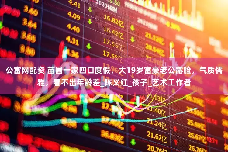 公富网配资 苗圃一家四口度假，大19岁富豪老公露脸，气质儒雅，看不出年龄差_陈义红_孩子_艺术工作者