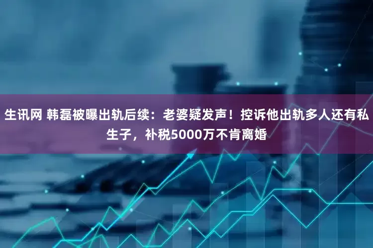 生讯网 韩磊被曝出轨后续：老婆疑发声！控诉他出轨多人还有私生子，补税5000万不肯离婚