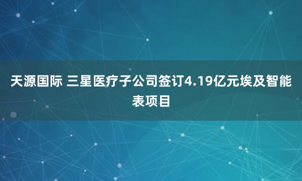 天源国际 三星医疗子公司签订4.19亿元埃及智能表项目