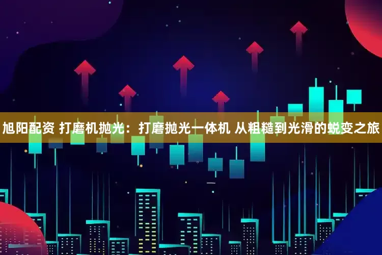 旭阳配资 打磨机抛光：打磨抛光一体机 从粗糙到光滑的蜕变之旅