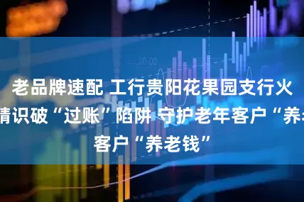 老品牌速配 工行贵阳花果园支行火眼金睛识破“过账”陷阱 守护老年客户“养老钱”
