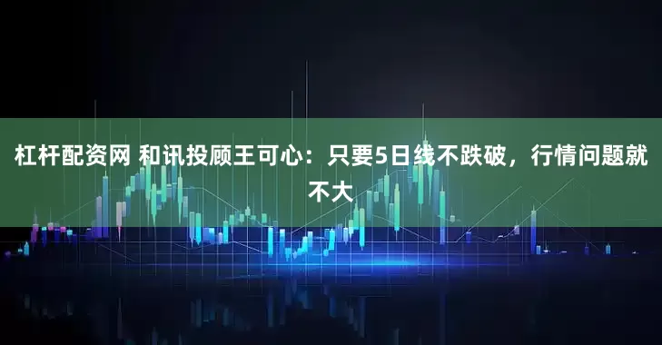 杠杆配资网 和讯投顾王可心：只要5日线不跌破，行情问题就不大