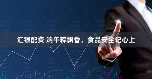 汇银配资 端午粽飘香，食品安全记心上