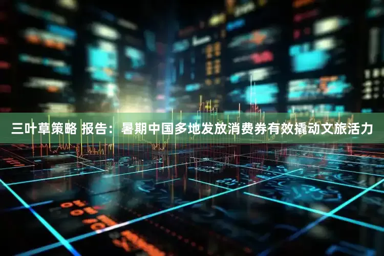 三叶草策略 报告：暑期中国多地发放消费券有效撬动文旅活力